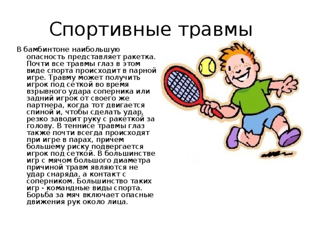 Спортивные травмы В  бамбинтоне наибольшую опасность представляет ракетка. Почти все травмы глаз в этом виде спорта происходит в парной игре. Травму может получить игрок под сеткой во время взрывного удара соперника или задний игрок от своего же партнера, когда тот двигается спиной и, чтобы сделать удар, резко заводит руку с ракеткой за голову. В теннисе травмы глаз также почти всегда происходят при игре в парах, причем большему риску подвергается игрок под сеткой. В большинстве игр с мячом большого диаметра причиной травм являются не удар снаряда, а контакт с соперником. Большинство таких игр - командные виды спорта. Борьба за мяч включает опасные движения рук около лица. 
