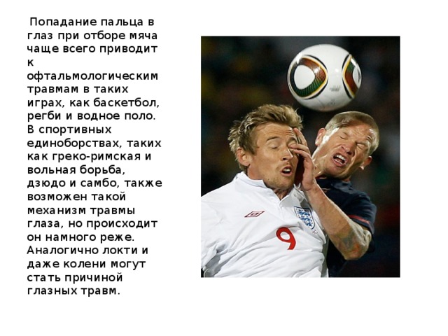  Попадание пальца в глаз при отборе мяча чаще всего приводит к офтальмологическим травмам в таких играх, как баскетбол, регби и водное поло. В спортивных единоборствах, таких как греко-римская и вольная борьба, дзюдо и самбо, также возможен такой механизм травмы глаза, но происходит он намного реже. Аналогично локти и даже колени могут стать причиной глазных травм. 
