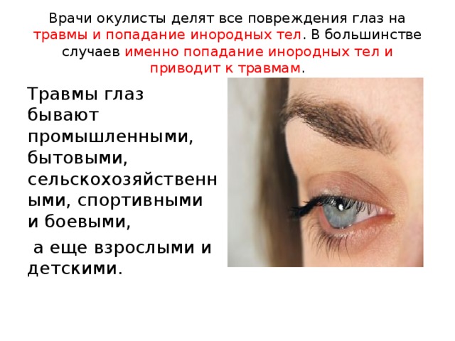 Врачи окулисты делят все повреждения глаз на травмы и попадание инородных тел . В большинстве случаев именно попадание инородных тел и приводит к травмам . Травмы глаз бывают промышленными, бытовыми, сельскохозяйственными, спортивными и боевыми,  а еще взрослыми и детскими. 