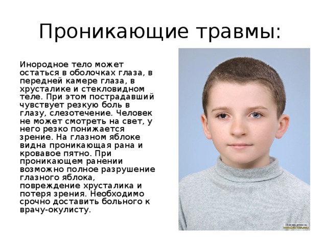 Проникающие травмы: Инородное тело может остаться в оболочках глаза, в передней камере глаза, в хрусталике и стекловидном теле. При этом пострадавший чувствует резкую боль в глазу, слезотечение. Человек не может смотреть на свет, у него резко понижается зрение. На глазном яблоке видна проникающая рана и кровавое пятно. При проникающем ранении возможно полное разрушение глазного яблока, повреждение хрусталика и потеря зрения. Необходимо срочно доставить больного к врачу-окулисту. 