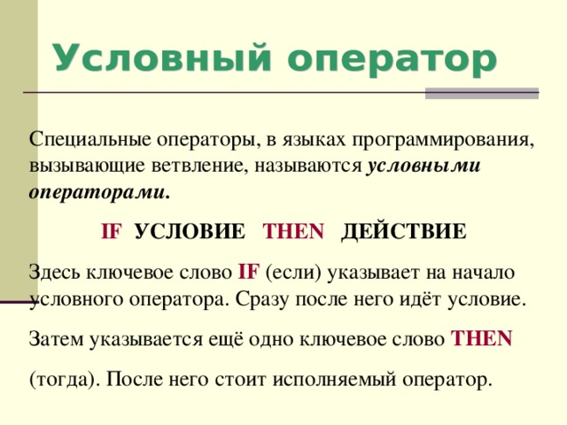 Специальные операторы, в языках программирования, вызывающие ветвление, называются условными операторами. IF  УСЛОВИЕ THEN  ДЕЙСТВИЕ Здесь ключевое слово IF ( если) указывает на начало условного оператора. Сразу после него идёт условие. Затем указывается ещё одно ключевое слово THEN (тогда). После него стоит исполняемый оператор. 