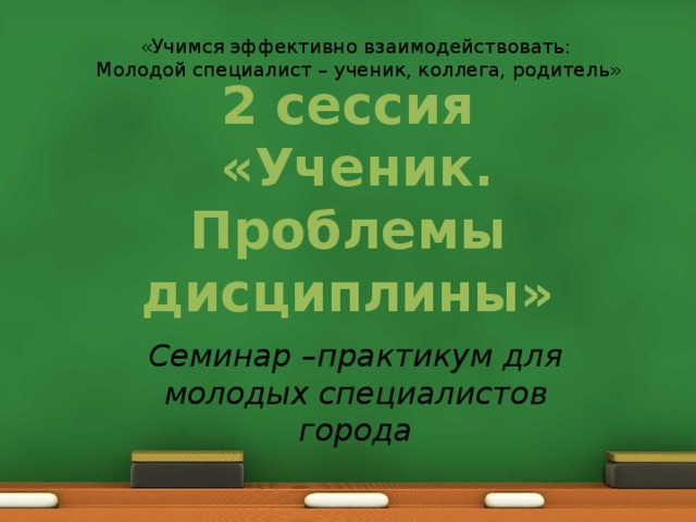 «Учимся эффективно взаимодействовать: Молодой специалист – ученик, коллега, родитель» 2 сессия  «Ученик. Проблемы дисциплины» Семинар –практикум для молодых специалистов города 