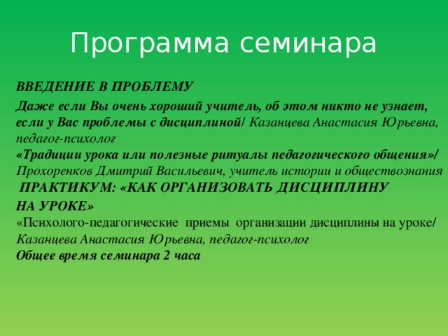 Программа семинара  ВВЕДЕНИЕ В ПРОБЛЕМУ Даже если Вы очень хороший учитель, об этом никто не  узнает, если у Вас проблемы с дисциплиной / Казанцева Анастасия Юрьевна, педагог-психолог  «Традиции урока или полезные ритуалы педагогического общения»/ Прохоренков Дмитрий Васильевич, учитель истории и обществознания  ПРАКТИКУМ: «КАК ОРГАНИЗОВАТЬ ДИСЦИПЛИНУ НА УРОКЕ»   «Психолого-педагогические приемы организации дисциплины на уроке/ Казанцева Анастасия Юрьевна, педагог-психолог  Общее время семинара 2 часа 