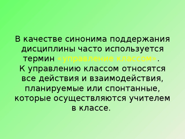 В качестве синонима поддержания дисциплины часто используется термин «управление классом» .  К управлению классом относятся все действия и взаимодействия, планируемые или спонтанные, которые осуществляются учителем в классе. 