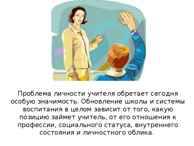 Проблема личности учителя обретает сегодня особую значимость. Обновление школы и системы воспитания в целом зависит от того, какую позицию займет учитель, от его отношения к профессии, социального статуса, внутреннего состояния и личностного облика. 