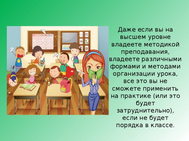 Даже если вы на высшем уровне владеете методикой преподавания, владеете различными формами и методами организации урока, все это вы не сможете применить на практике (или это будет затруднительно), если не будет порядка в классе. 