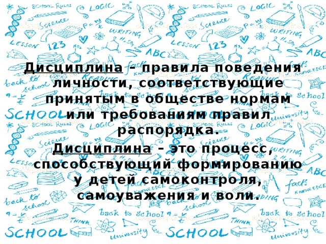 Дисциплина – правила поведения личности, соответствующие принятым в обществе нормам или требованиям правил распорядка. Дисциплина – это процесс, способствующий формированию у детей самоконтроля, самоуважения и воли.  