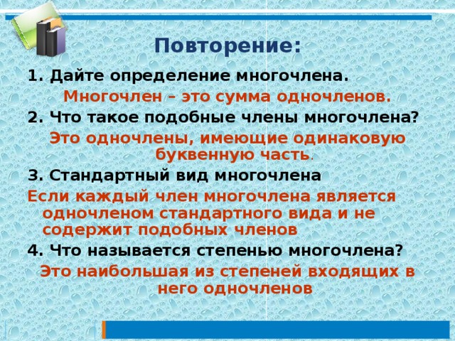 Повторение: 1. Дайте определение многочлена.  Многочлен – это сумма одночленов. 2. Что такое подобные члены многочлена? Это одночлены, имеющие одинаковую буквенную часть . 3. Стандартный вид многочлена Если каждый член многочлена является одночленом стандартного вида и не содержит подобных членов 4. Что называется степенью многочлена? Это наибольшая из степеней входящих в него одночленов 