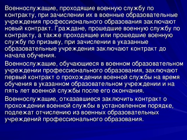 Военнослужащие, проходящие военную службу по контракту, при зачислении их в военные образовательные учреждения профессионального образования заключают новый контракт. Граждане, прошедшие военную службу по контракту, а также проходящие или прошедшие военную службу по призыву, при зачислении в указанные образовательные учреждения заключают контракт до начала обучения. Военнослужащие, обучающиеся в военном образовательном учреждении профессионального образования, заключают первый контракт о прохождении военной службы на время обучения в указанном образовательном учреждении и на пять лет военной службы после его окончания. Военнослужащие, отказавшиеся заключить контракт о прохождении военной службы в установленном порядке, подлежат отчислению из военных образовательных учреждений профессионального образования. 