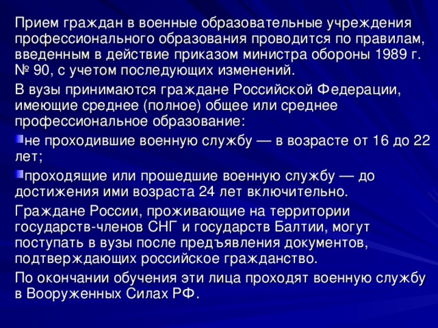 Прием граждан в военные образовательные учреждения профессионального образования проводится по правилам, введенным в действие приказом министра обороны 1989 г. № 90, с учетом последующих изменений. В вузы принимаются граждане Российской Федерации, имеющие среднее (полное) общее или среднее профессиональное образование: не проходившие военную службу — в возрасте от 16 до 22 лет; проходящие или прошедшие военную службу — до достижения ими возраста 24 лет включительно. Граждане России, проживающие на территории государств-членов СНГ и государств Балтии, могут поступать в вузы после предъявления документов, подтверждающих российское гражданство. По окончании обучения эти лица проходят военную службу в Вооруженных Силах РФ. 