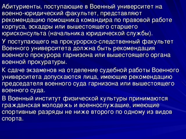 Абитуриенты, поступающие в Военный университет на военно-юридический факультет, представляют рекомендацию помощника командира по правовой работе корпуса, эскадры или вышестоящего старшего юрисконсульта (начальника юридической службы). У поступающего на прокурорско-следственный факультет Военного университета должна быть рекомендация военного прокурора гарнизона или вышестоящего органа военной прокуратуры. К сдаче экзаменов на отделение судебной работы Военного университета допускаются лица, имеющие рекомендацию председателя военного суда гарнизона или вышестоящего военного суда. В Военный институт физической культуры принимаются гражданская молодежь и военнослужащие, имеющие спортивные разряды не ниже второго по одному из видов спорта. 