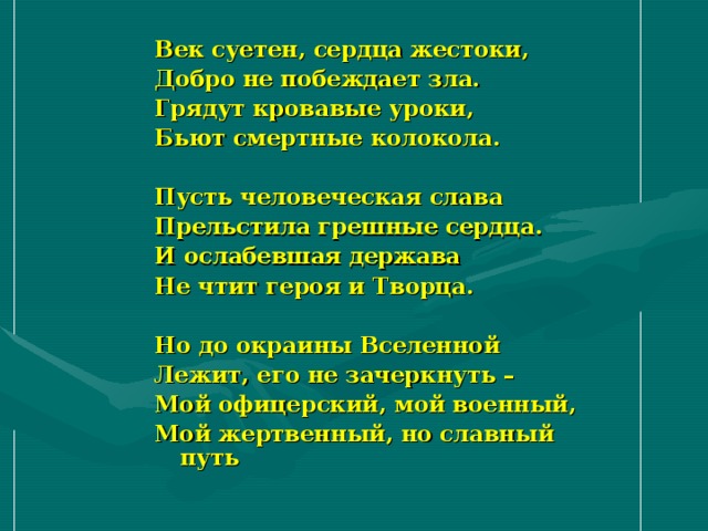 Век суетен, сердца жестоки, Добро не побеждает зла. Грядут кровавые уроки, Бьют смертные колокола.  Пусть человеческая слава Прельстила грешные сердца. И ослабевшая держава Не чтит героя и Творца.  Но до окраины Вселенной Лежит, его не зачеркнуть – Мой офицерский, мой военный, Мой жертвенный, но славный путь   