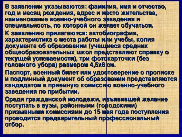 В заявлении указываются: фамилия, имя и отчество, год и месяц рождения, адрес и место жительства, наименование военно-учебного заведения и специальность, по которой он желает обучаться. К заявлению прилагаются: автобиография, характеристика с места работы или учебы, копия документа об образовании (учащиеся средних общеобразовательных школ представляют справку о текущей успеваемости), три фотокарточки (без головного убора) размером 4,5x6 см. Паспорт, военный билет или удостоверение о прописке и подлинный документ об образовании представляются кандидатом в приемную комиссию военно-учебного заведения по прибытии. Среди гражданской молодежи, изъявившей желание поступать в вузы, районными (городскими) призывными комиссиями до 15 мая года поступления проводится предварительный профессиональный отбор. 