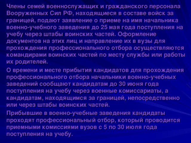 Члены семей военнослужащих и гражданского персонала Вооруженных Сил РФ, находящиеся в составе войск за границей, подают заявление о приеме на имя начальника военно-учебного заведения до 25 мая года поступления на учебу через штабы воинских частей. Оформление документов на этих лиц и направление их в вузы для прохождения профессионального отбора осуществляются командирами воинских частей по месту службы или работы их родителей. О времени и месте прибытия кандидатов для прохождения профессионального отбора начальники военно-учебных заведений сообщают кандидатам до 30 июня года поступления на учебу через военные комиссариаты, а кандидатам, находящимся за границей, непосредственно или через штабы воинских частей. Прибывшие в военно-учебные заведения кандидаты проходят профессиональный отбор, который проводится приемными комиссиями вузов с 5 по 30 июля года поступления на учебу. 