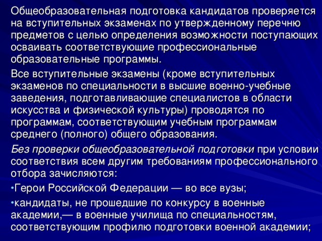 Общеобразовательная подготовка кандидатов проверяется на вступительных экзаменах по утвержденному перечню предметов с целью определения возможности поступающих осваивать соответствующие профессиональные образовательные программы. Все вступительные экзамены (кроме вступительных экзаменов по специальности в высшие военно-учебные заведения, подготавливающие специалистов в области искусства и физической культуры) проводятся по программам, соответствующим учебным программам среднего (полного) общего образования. Без проверки общеобразовательной подготовки при условии соответствия всем другим требованиям профессионального отбора зачисляются: Герои Российской Федерации — во все вузы; кандидаты, не прошедшие по конкурсу в военные академии,— в военные училища по специальностям, соответствующим профилю подготовки военной академии; 