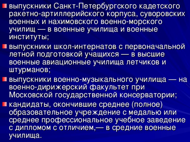 выпускники Санкт-Петербургского кадетского ракетно-артиллерийского корпуса, суворовских военных и нахимовского военно-морского училищ — в военные училища и военные институты; выпускники школ-интернатов с первоначальной летной подготовкой учащихся — в высшие военные авиационные училища летчиков и штурманов; выпускники военно-музыкального училища — на военно-дирижерский факультет при Московской государственной консерватории; кандидаты, окончившие среднее (полное) образовательное учреждение с медалью или среднее профессиональное учебное заведение с дипломом с отличием,— в средние военные училища. 