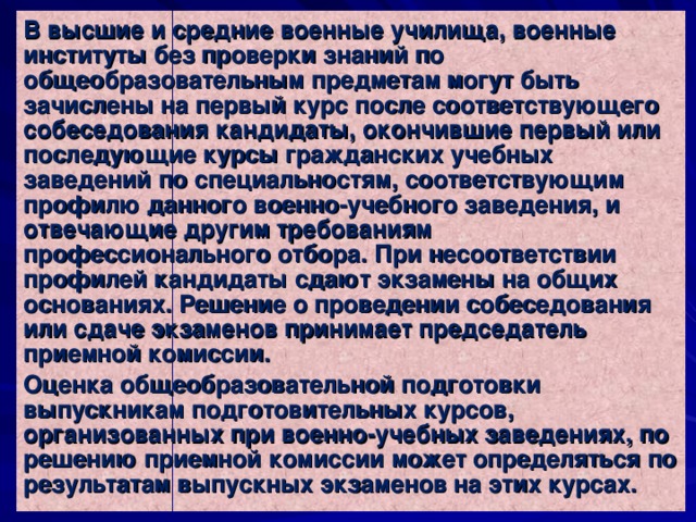 В высшие и средние военные училища, военные институты без проверки знаний по общеобразовательным предметам могут быть зачислены на первый курс после соответствующего собеседования кандидаты, окончившие первый или последующие курсы гражданских учебных заведений по специальностям, соответствующим профилю данного военно-учебного заведения, и отвечающие другим требованиям профессионального отбора. При несоответствии профилей кандидаты сдают экзамены на общих основаниях. Решение о проведении собеседования или сдаче экзаменов принимает председатель приемной комиссии. Оценка общеобразовательной подготовки выпускникам подготовительных курсов, организованных при военно-учебных заведениях, по решению приемной комиссии может определяться по результатам выпускных экзаменов на этих курсах. 