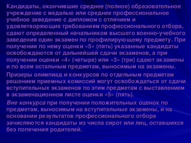 Кандидаты, окончившие среднее (полное) образовательное учреждение с медалью или среднее профессиональное учебное заведение с дипломом с отличием и удовлетворяющие требованиям профессионального отбора, сдают определенный начальником высшего военно-учебного заведения один экзамен по профилирующему предмету. При получении по нему оценки «5» (пять) указанные кандидаты освобождаются от дальнейшей сдачи экзаменов, а при получении оценки «4» (четыре) или «3» (три) сдают экзамены и по всем остальным предметам, выносимым на экзамены. Призеры олимпиад и конкурсов по отдельным предметам решением приемных комиссий могут освобождаться от сдачи вступительных экзаменов по этим предметам с выставлением в экзаменационном листе оценки «5» (пять). Вне конкурса при получении положительных оценок по предметам, выносимым на вступительные экзамены, и на основании результатов профессионального отбора зачисляются кандидаты из числа сирот или лиц, оставшихся без попечения родителей. 