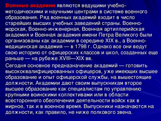 Военные академии являются ведущими учебно-методическими и научными центрами в системе военного образования. Ряд военных академий входит в число старейших высших учебных заведений страны. Военно-морская, Военно-инженерная, Военная артиллерийская академия и Военная академия имени Петра Великого были организованы как академии в середине XIX в., а Военно-медицинская академия — в 1798 г. Однако все они ведут свою историю от офицерских классов и школ, созданных еще раньше — на рубеже XVIII—XIX вв. Сегодня основное предназначение академий — готовить высококвалифицированных офицеров, уже имеющих высшее образование и опыт офицерской службы, на вышестоящие должности. Академии дают своим выпускникам второе высшее образование как специалистам по управлению крупными воинскими коллективами или в области всестороннего обеспечения деятельности войск как в мирное, так и в военное время. Выпускники назначаются на должности, как правило, не ниже полкового звена. 