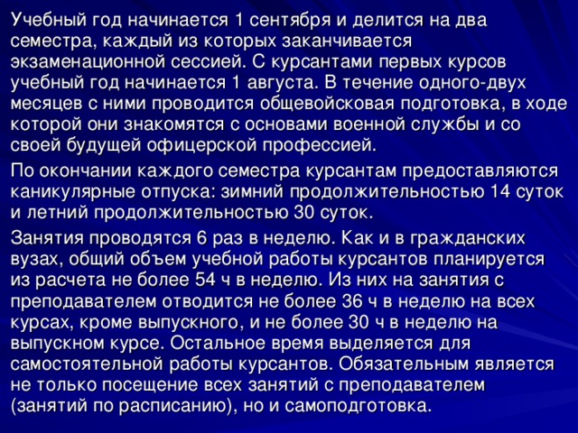 Учебный год начинается 1 сентября и делится на два семестра, каждый из которых заканчивается экзаменационной сессией. С курсантами первых курсов учебный год начинается 1 августа. В течение одного-двух месяцев с ними проводится общевойсковая подготовка, в ходе которой они знакомятся с основами военной службы и со своей будущей офицерской профессией. По окончании каждого семестра курсантам предоставляются каникулярные отпуска: зимний продолжительностью 14 суток и летний продолжительностью 30 суток. Занятия проводятся 6 раз в неделю. Как и в гражданских вузах, общий объем учебной работы курсантов планируется из расчета не более 54 ч в неделю. Из них на занятия с преподавателем отводится не более 36 ч в неделю на всех курсах, кроме выпускного, и не более 30 ч в неделю на выпускном курсе. Остальное время выделяется для самостоятельной работы курсантов. Обязательным является не только посещение всех занятий с преподавателем (занятий по расписанию), но и самоподготовка. 