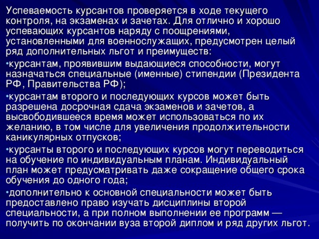 Успеваемость курсантов проверяется в ходе текущего контроля, на экзаменах и зачетах. Для отлично и хорошо успевающих курсантов наряду с поощрениями, установленными для военнослужащих, предусмотрен целый ряд дополнительных льгот и преимуществ: курсантам, проявившим выдающиеся способности, могут назначаться специальные (именные) стипендии (Президента РФ, Правительства РФ); курсантам второго и последующих курсов может быть разрешена досрочная сдача экзаменов и зачетов, а высвободившееся время может использоваться по их желанию, в том числе для увеличения продолжительности каникулярных отпусков; курсанты второго и последующих курсов могут переводиться на обучение по индивидуальным планам. Индивидуальный план может предусматривать даже сокращение общего срока обучения до одного года; дополнительно к основной специальности может быть предоставлено право изучать дисциплины второй специальности, а при полном выполнении ее программ — получить по окончании вуза второй диплом и ряд других льгот. 