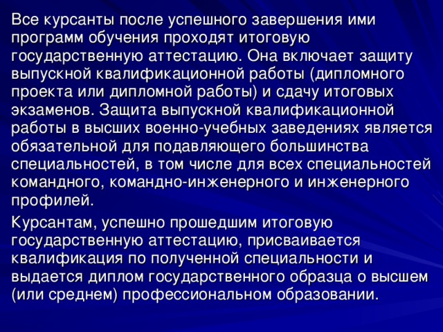 Все курсанты после успешного завершения ими программ обучения проходят итоговую государственную аттестацию. Она включает защиту выпускной квалификационной работы (дипломного проекта или дипломной работы) и сдачу итоговых экзаменов. Защита выпускной квалификационной работы в высших военно-учебных заведениях является обязательной для подавляющего большинства специальностей, в том числе для всех специальностей командного, командно-инженерного и инженерного профилей. Курсантам, успешно прошедшим итоговую государственную аттестацию, присваивается квалификация по полученной специальности и выдается диплом государственного образца о высшем (или среднем) профессиональном образовании. 