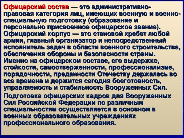 Офицерский состав — это административно-правовая категория лиц, имеющих военную и военно-специальную подготовку (образование и персонально присвоенное офицерское звание). Офицерский корпус — это становой хребет любой армии, главный организатор и непосредственный исполнитель задач в области военного строительства, обеспечения обороны и безопасности страны. Именно на офицерском составе, его выдержке, стойкости, самоотверженности, профессионализме, порядочности, преданности Отечеству держалась во все времена и держится сегодня боеготовность, управляемость и стабильность Вооруженных Сил. Подготовка офицерских кадров для Вооруженных Сил Российской Федерации по различным специальностям осуществляется в основном в военных образовательных учреждениях профессионального образования. 