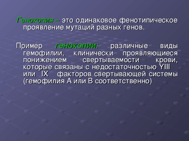 Генокопия – это одинаковое фенотипическое проявление мутаций разных генов. Пример генокопии: различные виды гемофилии, клинически проявляющиеся понижением свертываемости крови, которые связаны с недостаточностью YIII или IX факторов свертывающей системы (гемофилия А или В соответственно) 