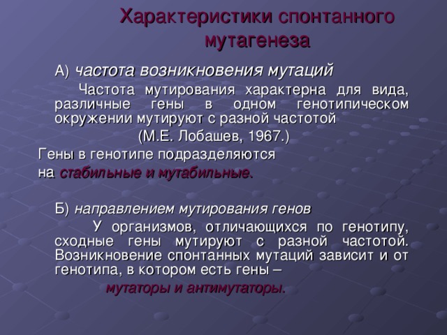 Характеристики спонтанного мутагенеза  А) частота возникновения мутаций  Частота мутирования характерна для вида, различные гены в одном генотипическом окружении мутируют с разной частотой  (М.Е. Лобашев, 1967.) Гены в генотипе подразделяются на стабильные и мутабильные.   Б) направлением мутирования генов  У организмов, отличающихся по генотипу, сходные гены мутируют с разной частотой. Возникновение спонтанных мутаций зависит и от генотипа, в котором есть гены –  мутаторы и антимутаторы. 