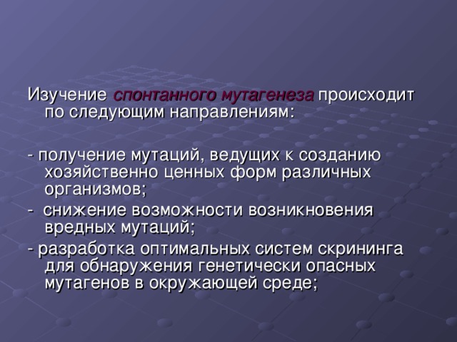 Изучение спонтанного мутагенеза происходит по следующим направлениям: - получение мутаций, ведущих к созданию хозяйственно ценных форм различных организмов; - снижение возможности возникновения вредных мутаций; - разработка оптимальных систем скрининга для обнаружения генетически опасных мутагенов в окружающей среде; 