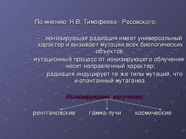  По мнению Н.В. Тимофеева - Ресовского:  - ионизирующая радиация имеет универсальный характер и вызывает мутации всех биологических объектов; - мутационный процесс от ионизирующего облучения носит направленный характер;  - радиация индуцирует те же типы мутаций, что и спонтанный мутаганез.  Ионизирующие излучения  рентгеновские гамма-лучи космические 