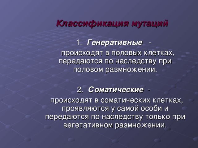 Классификация мутаций  1. Генеративные  -  происходят в половых клетках, передаются по наследству при половом размножении.  2. Соматические  -  происходят в соматических клетках, проявляются у самой особи и передаются по наследству только при вегетативном размножении. 