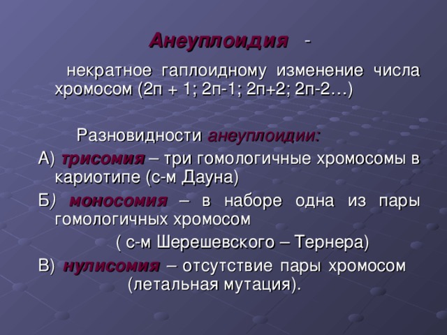  Анеуплоидия  -  некратное гаплоидному изменение числа хромосом (2п + 1; 2п-1; 2п+2; 2п-2…)  Разновидности анеуплоидии: А) трисомия  – три гомологичные хромосомы в кариотипе (с-м Дауна) Б ) моносомия – в наборе одна из пары гомологичных хромосом  ( с-м Шерешевского – Тернера) В) нулисомия – отсутствие пары хромосом   (летальная мутация). 