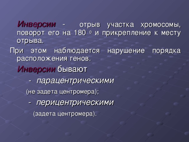    Инверсии - отрыв участка хромосомы, поворот его на 180 0 и прикрепление к месту отрыва. При этом наблюдается нарушение порядка расположения генов.  Инверсии бывают   - парацентрическими   (не задета центромера);  - перицентрическими   (задета центромера). 