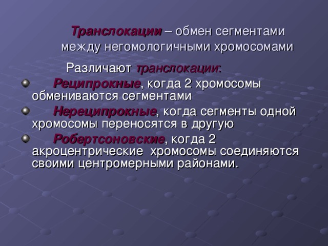 Транслокации  – обмен сегментами между негомологичными хромосомами  Различают транслокации :   Реципрокные , когда 2 хромосомы обмениваются сегментами  Нереципрокные , когда сегменты одной хромосомы переносятся в другую  Робертсоновские , когда 2 акроцентрические хромосомы соединяются своими центромерными районами. 