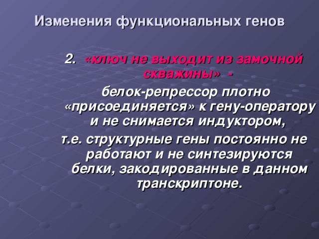 Изменения функциональных генов 2. «ключ не выходит из замочной скважины» -   белок-репрессор плотно «присоединяется» к гену-оператору и не снимается индуктором, т.е. структурные гены постоянно не работают и не синтезируются белки, закодированные в данном транскриптоне.  