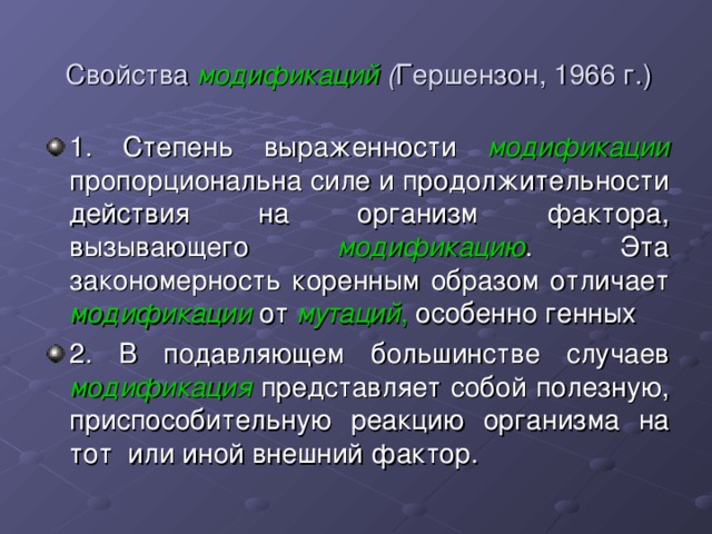 Свойства модификаций ( Гершензон, 1966 г.) 1. Степень выраженности модификации  пропорциональна силе и продолжительности действия на организм фактора, вызывающего модификацию . Эта закономерность коренным образом отличает модификации от мутаций , особенно генных 2. В подавляющем большинстве случаев модификация представляет собой полезную, приспособительную реакцию организма на тот или иной внешний фактор. 