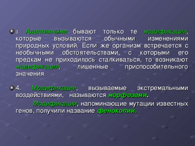 3. Адаптивными бывают только те модификации , которые вызываются обычными изменениями природных условий. Если же организм встречается с необычными обстоятельствами, с которыми его предкам не приходилось сталкиваться, то возникают модификации , лишенные приспособительного значения .  4. М одификации , вызываемые экстремальными воздействиями, называются морфозами .  Модификации , напоминающие мутации известных генов, получили название фенокопий.  