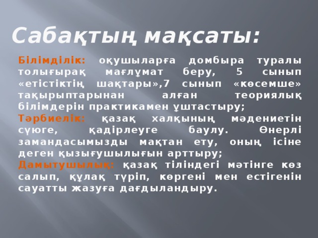 Сабақтың мақсаты: Білімділік: оқушыларға домбыра туралы толығырақ мағлұмат беру, 5 сынып «етістіктің шақтары»,7 сынып «көсемше» тақырыптарынан алған теориялық білімдерін практикамен ұштастыру; Тәрбиелік: қазақ халқының мәдениетін сүюге, қадірлеуге баулу. Өнерлі замандасымызды мақтан ету, оның ісіне деген қызығушылығын арттыру; Дамытушылық: қазақ тіліндегі мәтінге көз салып, құлақ түріп, көргені мен естігенін сауатты жазуға дағдыландыру.    