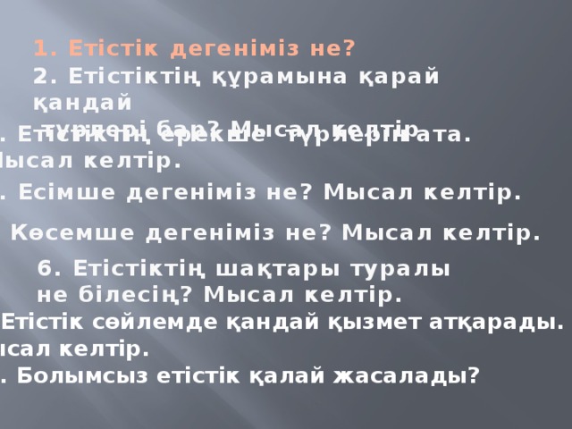 1. Етістік дегеніміз не? 2. Етістіктің құрамына қарай қандай  түрлері бар? Мысал келтір 3. Етістіктің ерекше түрлерін ата. Мысал келтір. 4. Есімше дегеніміз не? Мысал келтір. 5. Көсемше дегеніміз не? Мысал келтір. 6. Етістіктің шақтары туралы не білесің? Мысал келтір. 7. Етістік сөйлемде қандай қызмет атқарады. Мысал келтір.  8. Болымсыз етістік қалай жасалады?   
