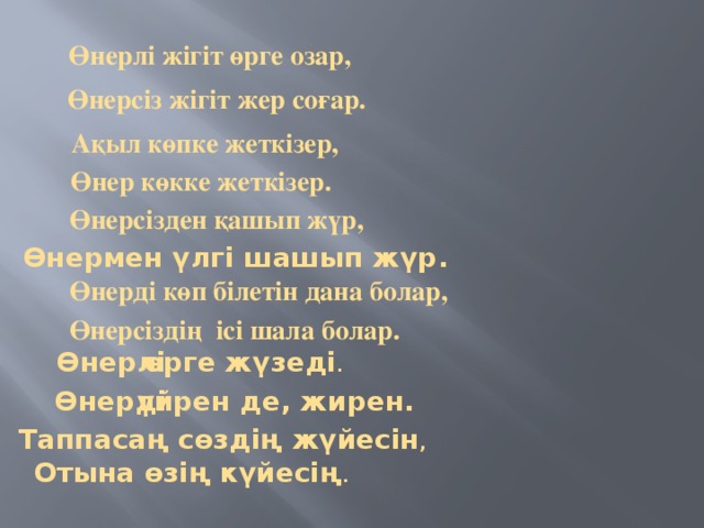 Өнерлі жігіт өрге озар, Өнерсіз жігіт жер соғар. Ақыл көпке жеткізер, Өнер көкке жеткізер. Өнерсізден қашып жүр, Өнермен үлгі шашып жүр. Өнерді көп білетін дана болар, Өнерсіздің ісі шала болар. Өнерлі өрге жүзеді . Өнерді үйрен де, жирен. Таппасаң сөздің жүйесін , Отына өзің күйесің .  