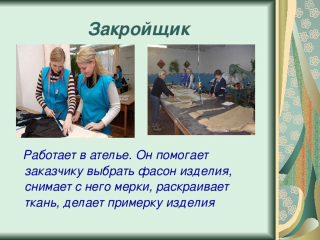 Закройщик  Работает в ателье. Он помогает заказчику выбрать фасон изделия, снимает с него мерки, раскраивает ткань, делает примерку изделия 