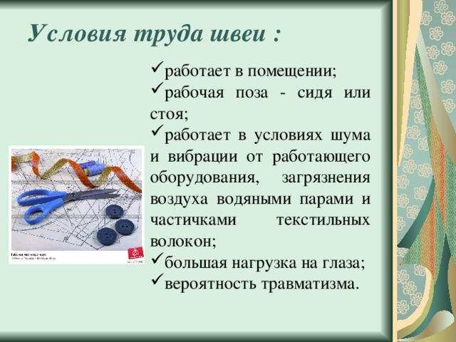 Условия труда швеи : работает в помещении; рабочая поза - сидя или стоя; работает в условиях шума и вибрации от работающего оборудования, загрязнения воздуха водяными парами и частичками текстильных волокон; большая нагрузка на глаза; вероятность травматизма. 