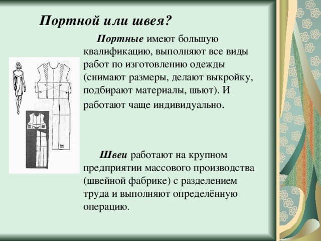 Портной или швея?  Портные имеют большую квалификацию, выполняют все виды работ по изготовлению одежды (снимают размеры, делают выкройку, подбирают материалы, шьют). И работают чаще индивидуально .  Швеи работают на крупном предприятии массового производства (швейной фабрике) с разделением труда и выполняют определённую операцию. 