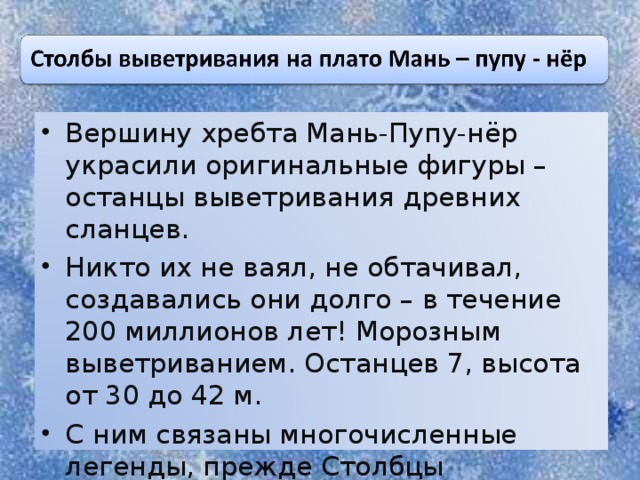 Вершину хребта Мань-Пупу-нёр украсили оригинальные фигуры – останцы выветривания древних сланцев. Никто их не ваял, не обтачивал, создавались они долго – в течение 200 миллионов лет! Морозным выветриванием. Останцев 7, высота от 30 до 42 м. С ним связаны многочисленные легенды, прежде Столбцы Выветривания являлись объектами культа манси.