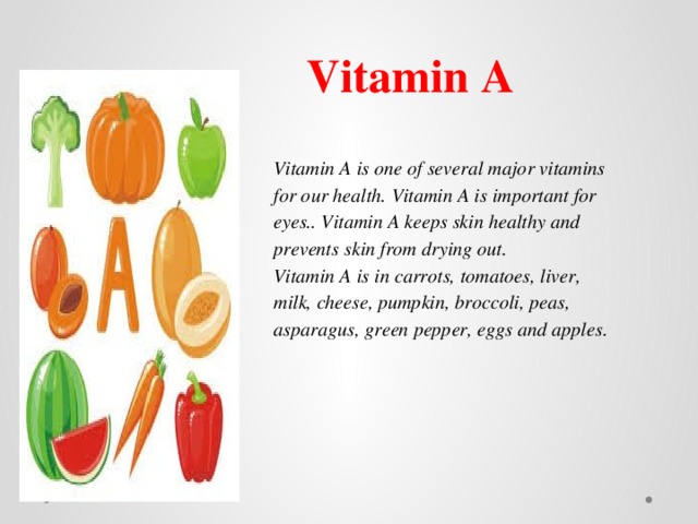 Vitamin A Vitamin A is one of several major vitamins for our health. Vitamin A is important for eyes.. Vitamin A keeps skin healthy and prevents skin from drying out. Vitamin A is in carrots, tomatoes, liver, milk, cheese, pumpkin, broccoli, peas, asparagus, green pepper, eggs and apples. 
