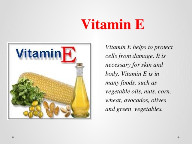 Vitamin E Vitamin E helps to protect cells from damage. It is necessary for skin and body. Vitamin E is in many foods, such as vegetable oils, nuts, corn, wheat, avocados, olives and green vegetables. 