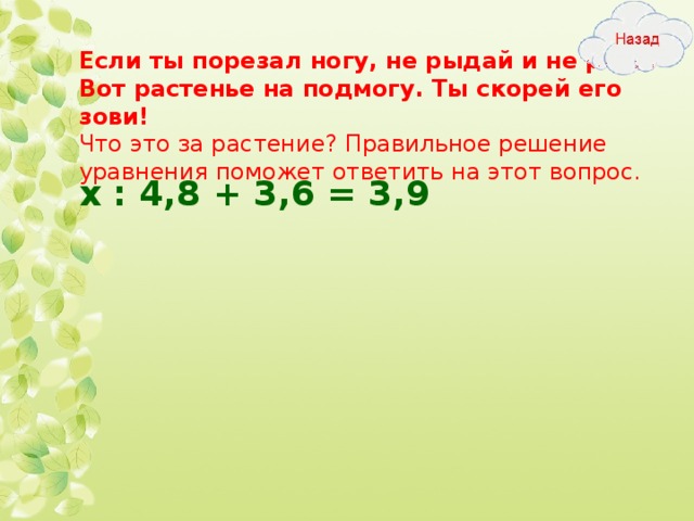 Если ты порезал ногу, не рыдай и не реви.  Вот растенье на подмогу. Ты скорей его зови!  Что это за растение? Правильное решение уравнения поможет ответить на этот вопрос. х : 4,8 + 3,6 = 3,9  