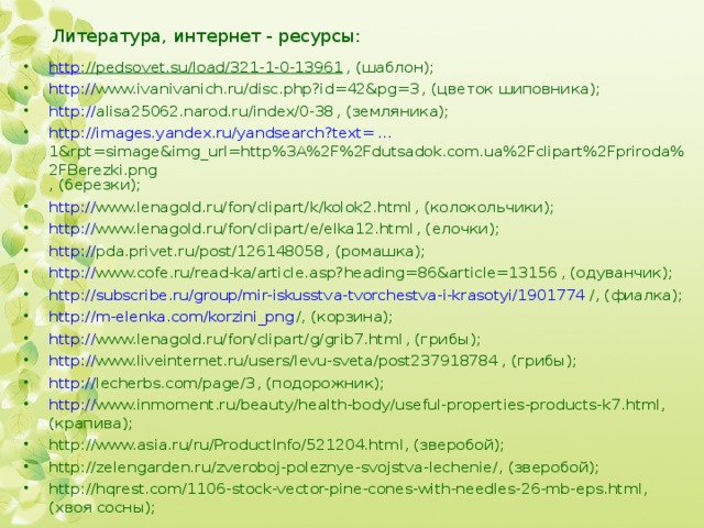 Литература, интернет - ресурсы: http ://pedsovet.su/load/321-1-0-13961 , (шаблон); http:// www.ivanivanich.ru/disc.php?id=42&pg=3 , (цветок шиповника); http :// alisa25062.narod.ru/index/0-38 , (земляника); http :// images.yandex.ru/yandsearch?text= ... 1&rpt=simage&img_url=http%3A%2F%2Fdutsadok.com.ua%2Fclipart%2Fpriroda%2FBerezki.png , (березки); http:// www.lenagold.ru/fon/clipart/k/kolok2.html , (колокольчики); http:// www.lenagold.ru/fon/clipart/e/elka12.html , (елочки); http :// pda.privet.ru/post/126148058 , (ромашка); http:// www.cofe.ru/read-ka/article.asp?heading=86&article=13156 , (одуванчик); http://subscribe.ru/group/mir-iskusstva-tvorchestva-i-krasotyi/1901774 / , (фиалка); http://m-elenka.com/korzini_png / , (корзина); http:// www.lenagold.ru/fon/clipart/g/grib7.html , (грибы); http :// www.liveinternet.ru/users/levu-sveta/post237918784 , (грибы); http:// lecherbs.com/page/3 , (подорожник); http:// www.inmoment.ru/beauty/health-body/useful-properties-products-k7.html , (крапива); http://www.asia.ru/ru/ProductInfo/521204.html , (зверобой); http://zelengarden.ru/zveroboj-poleznye-svojstva-lechenie/ , (зверобой); http://hqrest.com/1106-stock-vector-pine-cones-with-needles-26-mb-eps.html , (хвоя сосны);  