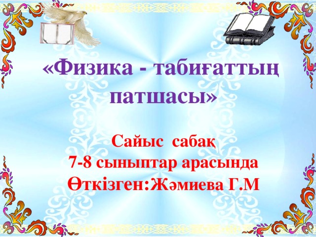 «Физика - табиғаттың патшасы»  Сайыс сабақ 7-8 сыныптар арасында Өткізген: Жәмиева Г.М   